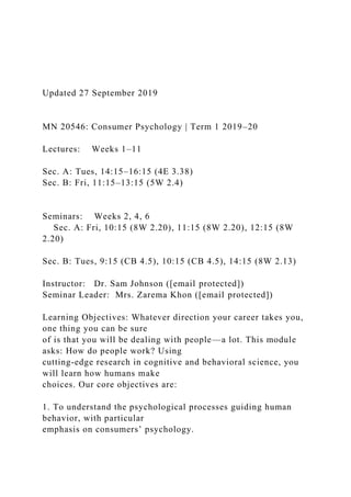 Updated 27 September 2019
MN 20546: Consumer Psychology | Term 1 2019–20
Lectures: Weeks 1–11
Sec. A: Tues, 14:15–16:15 (4E 3.38)
Sec. B: Fri, 11:15–13:15 (5W 2.4)
Seminars: Weeks 2, 4, 6
Sec. A: Fri, 10:15 (8W 2.20), 11:15 (8W 2.20), 12:15 (8W
2.20)
Sec. B: Tues, 9:15 (CB 4.5), 10:15 (CB 4.5), 14:15 (8W 2.13)
Instructor: Dr. Sam Johnson ([email protected])
Seminar Leader: Mrs. Zarema Khon ([email protected])
Learning Objectives: Whatever direction your career takes you,
one thing you can be sure
of is that you will be dealing with people—a lot. This module
asks: How do people work? Using
cutting-edge research in cognitive and behavioral science, you
will learn how humans make
choices. Our core objectives are:
1. To understand the psychological processes guiding human
behavior, with particular
emphasis on consumers’ psychology.
 
