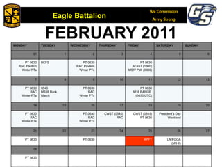 FEBRUARY 2011 MONDAY TUESDAY WEDNESDAY THURSDAY FRIDAY SATURDAY SUNDAY 31 1 2 3 4 5 6 PT 0630 RAC Pavilion Winter PTs BCFS PT 0630 RAC Pavilion Winter PTs PT 0630 AFAST (1600) MSIV PMI (0600) 7 8 9 10 11 12 13 PT 0630 RAC Winter PTs 0545 MS III Ruck March PT 0630 RAC Winter PTs PT 0630 M16 RANGE  (0450-UTC) 14 15 16 17 18 19 20 PT 0630 RAC Winter PTs PT 0630 RAC Winter PTs CWST (0545) RAC CWST (0545) PT 0630 President’s Day Weekend 21 22 23 24 25 26 27 PT 0630 PT 0630 APFT LN/FGGA (MS II) 28 PT 0630 