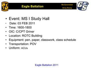 Event: MS I Study Hall Date: 03 FEB 2011 Time: 1600-1800 OIC: C/CPT Griner Location: ROTC Building Equipment: pen, paper, classwork, class schedule Transportation: POV Uniform:  ACUs Eagle Battalion 2011 