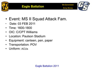 Event: MS II Squad Attack Fam. Date: 03 FEB 2011 Time: 1600-1800 OIC: C/CPT Williams Location: Paulson Stadium Equipment: canteen, pen, paper Transportation: POV Uniform:  ACUs Eagle Battalion 2011 