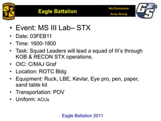 Event: MS III Lab– STX Date: 03FEB11 Time: 1600-1800 Task: Squad Leaders will lead a squad of III’s through KOB & RECON STX operations. OIC: C/MAJ Graf Location: ROTC Bldg Equipment: Ruck, LBE, Kevlar, Eye pro, pen, paper, sand table kit Transportation: POV Uniform:  ACUs Eagle Battalion 2011 