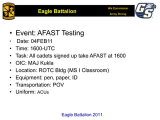 Event: AFAST Testing Date: 04FEB11 Time: 1600-UTC Task: All cadets signed up take AFAST at 1600 OIC: MAJ Kukla Location: ROTC Bldg (MS I Classroom) Equipment: pen, paper, ID Transportation: POV Uniform:  ACUs Eagle Battalion 2011 