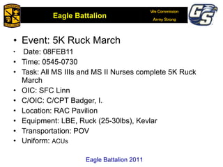 Event: 5K Ruck March Date: 08FEB11 Time: 0545-0730 Task: All MS IIIs and MS II Nurses complete 5K Ruck March OIC: SFC Linn C/OIC: C/CPT Badger, I. Location: RAC Pavilion Equipment: LBE, Ruck (25-30lbs), Kevlar Transportation: POV Uniform:  ACUs Eagle Battalion 2011 