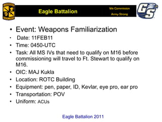 Event: Weapons Familiarization Date: 11FEB11 Time: 0450-UTC  Task: All MS IVs that need to qualify on M16 before commissioning will travel to Ft. Stewart to qualify on M16. OIC: MAJ Kukla Location: ROTC Building Equipment: pen, paper, ID, Kevlar, eye pro, ear pro Transportation: POV Uniform:  ACUs Eagle Battalion 2011 