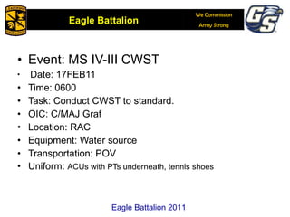 Event: MS IV-III CWST Date: 17FEB11 Time: 0600 Task: Conduct CWST to standard.  OIC: C/MAJ Graf Location: RAC Equipment: Water source Transportation: POV Uniform:  ACUs with PTs underneath, tennis shoes Eagle Battalion 2011 