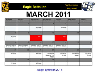 MARCH 2011 Eagle Battalion 2011 MONDAY TUESDAY WEDNESDAY THURSDAY FRIDAY SATURDAY SUNDAY 1 2 3 4 5 6 PT 0630 PT 0630 7 8 9 10 11 12 13 PT 0630 APFT APFT 14 15 16 17 18 19 20 SPRING BREAK SPRING BREAK SPRING BREAK SPRING BREAK SPRING BREAK 21 22 23 24 25 26 27 PT 0630 PT 0630 GEORGIA SHINE-JFTX-FBGA GEORGIA SHINE GEORGIA SHINE GEORGIA SHINE 28 29 30 31 PT 0630 PT 0630 