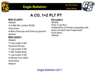 A CO, 1+2 PLT PT MON 31JAN11 Stretch 3.2 Mile Run (under 28:00) Cool down 4-Man Push-ups and Push-up pyramid Stretch WED 2FEB11 Stretch 1 Lap (under 4:30) Pyramid Sit-Ups 1 Lap (under 4:30) 1 Min Flutter-Kicks 1 Lap (under 4:30) 4 Minute Core Work Cool down Stretch Eagle Battalion 2011 FRI 4JAN11 Stretch Fast 1 Lap Run Calisthenics at Pavilion (hopefully with music via boom box if approved) Cool down Stretch 