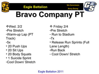 Eagle Battalion 2011 Bravo Company PT Wed. 2/2 Pre Stretch Warm-up Lap (PT Track) 5x 20 Push Ups 20 Sit Ups 20 Body Squats 1 Suicide Sprint Cool Down/ Stretch Friday 2/4 Pre Stretch Run to Stadium 7x  Release Run Sprints (Full Lane Length) Run Back Cool Down/ Stretch 