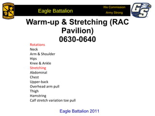 Warm-up & Stretching (RAC Pavilion) 0630-0640 Rotations Neck Arm & Shoulder Hips Knee & Ankle Stretching Abdominal Chest Upper-back Overhead arm pull Thigh Hamstring Calf stretch variation toe pull Eagle Battalion 2011 We Commission Army Strong Eagle Battalion  