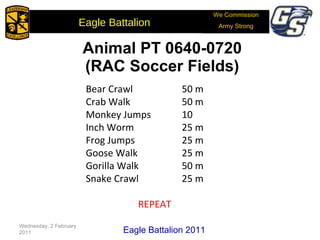 Animal PT 0640-0720  (RAC Soccer Fields) Bear Crawl   50 m Crab Walk   50 m Monkey Jumps  10 Inch Worm   25 m Frog Jumps   25 m Goose Walk   25 m Gorilla Walk   50 m Snake Crawl   25 m REPEAT Wednesday, 2 February 2011 Eagle Battalion 2011 We Commission Army Strong Eagle Battalion  