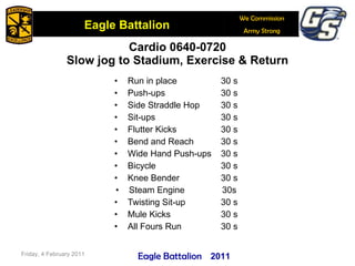 Cardio 0640-0720 Slow jog to Stadium, Exercise & Return Run in place 30 s Push-ups 30 s Side Straddle Hop  30 s Sit-ups 30 s Flutter Kicks 30 s Bend and Reach 30 s Wide Hand Push-ups 30 s Bicycle 30 s Knee Bender 30 s Steam Engine 30s Twisting Sit-up 30 s Mule Kicks 30 s All Fours Run 30 s Friday, 4 February 2011 2011 