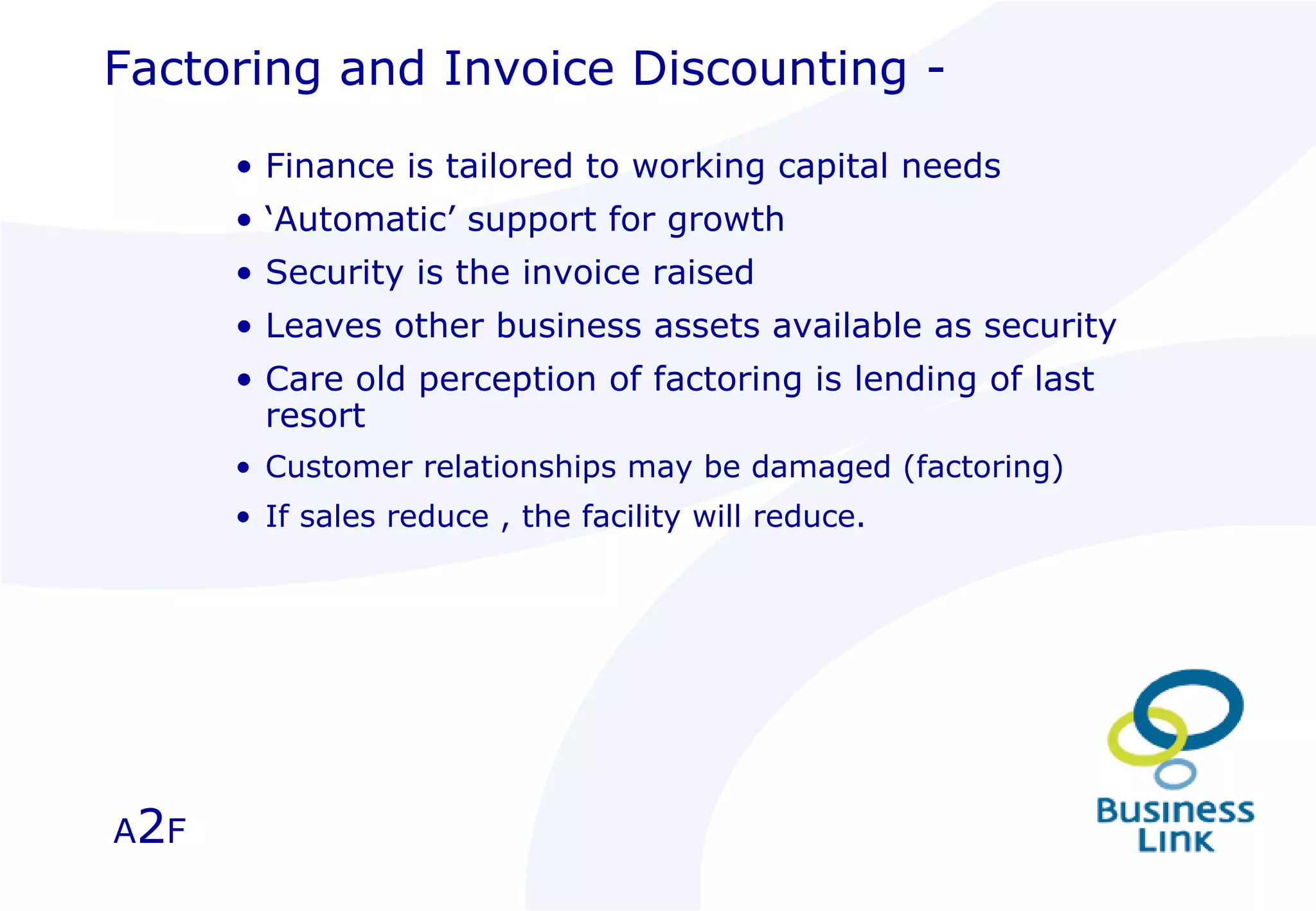 Factoring and Invoice Discounting - Finance is tailored to working capital needs ‘ Automatic’ support for growth Security is the invoice raised Leaves other business assets available as security Care old perception of factoring is lending of last resort Customer relationships may be damaged (factoring) If sales reduce , the facility will reduce. A 2 F 
