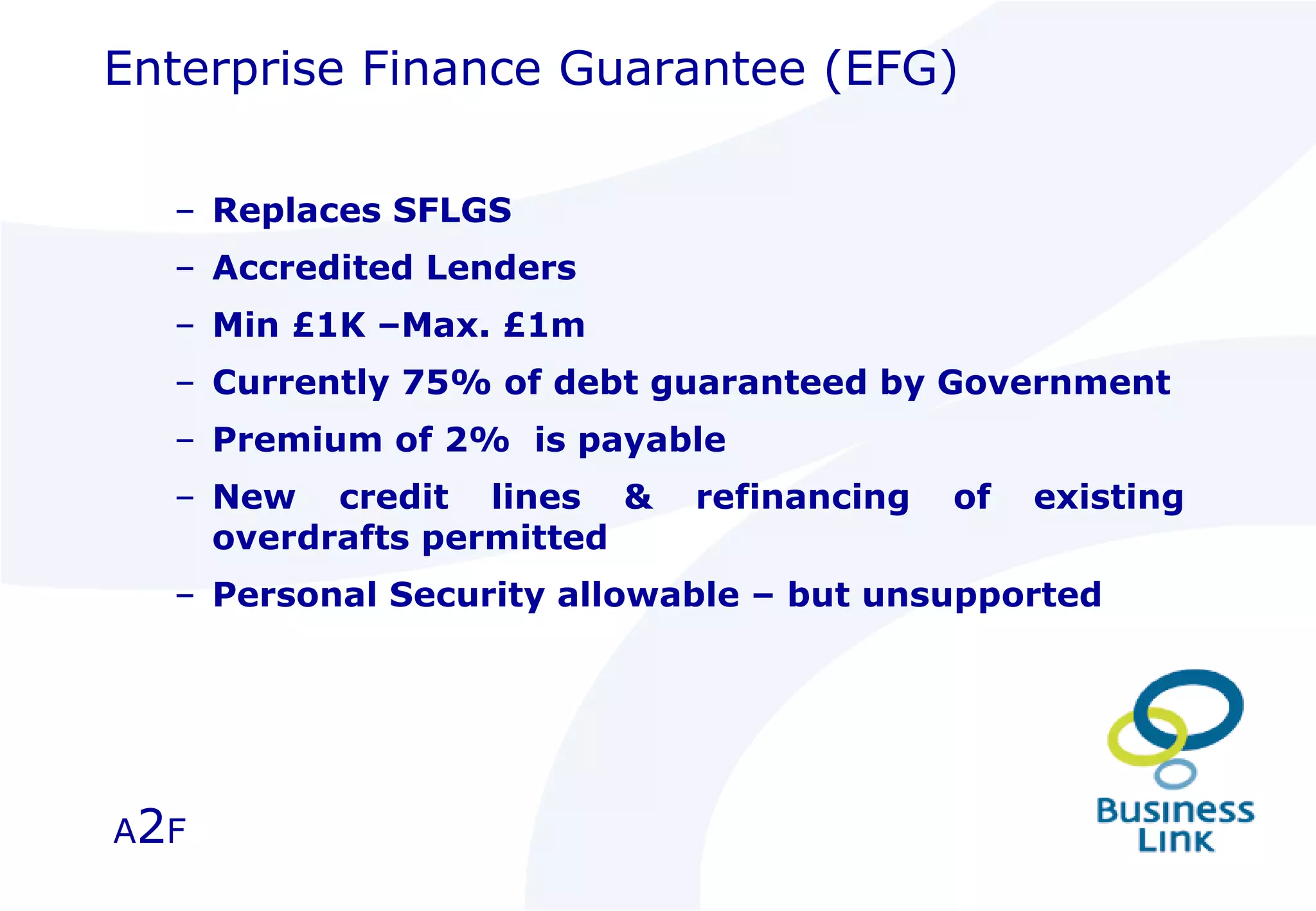 Enterprise Finance Guarantee (EFG) Replaces SFLGS  Accredited Lenders Min £1K –Max. £1m Currently 75% of debt guaranteed by Government Premium of 2%  is payable New credit lines & refinancing of existing overdrafts permitted Personal Security allowable – but unsupported A 2 F 