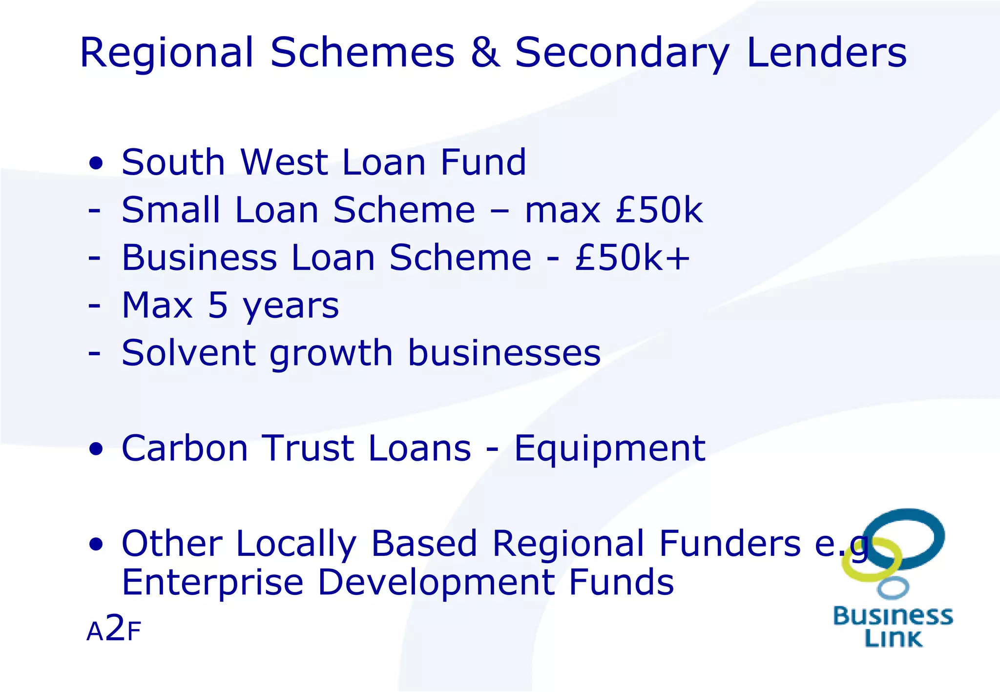 Regional Schemes & Secondary Lenders South West Loan Fund Small Loan Scheme – max £50k Business Loan Scheme - £50k+ Max 5 years Solvent growth businesses Carbon Trust Loans - Equipment Other Locally Based Regional Funders e.g Enterprise Development Funds A 2 F 