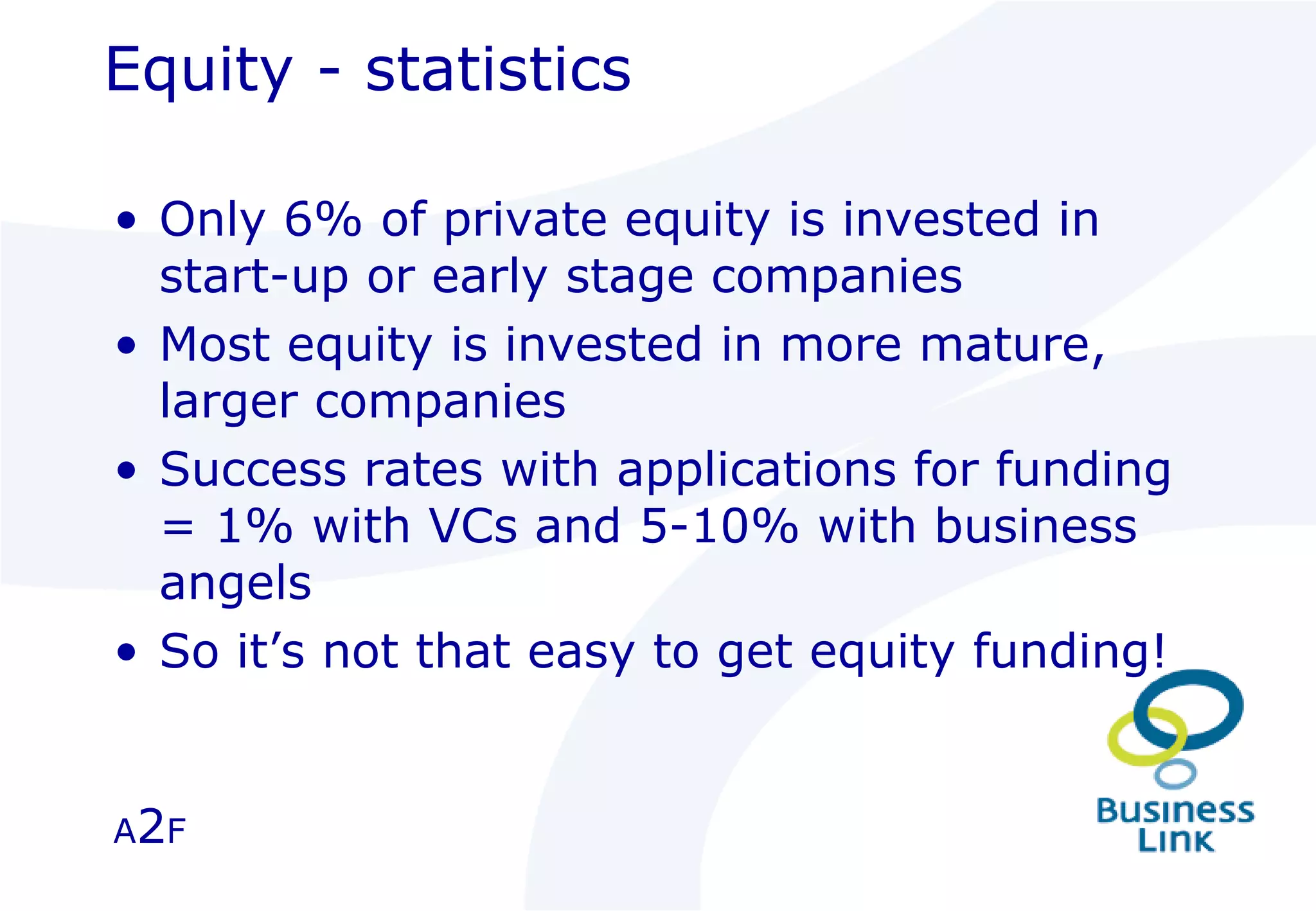 Equity - statistics Only 6% of private equity is invested in start-up or early stage companies Most equity is invested in more mature, larger companies Success rates with applications for funding = 1% with VCs and 5-10% with business angels So it’s not that easy to get equity funding! A 2 F 