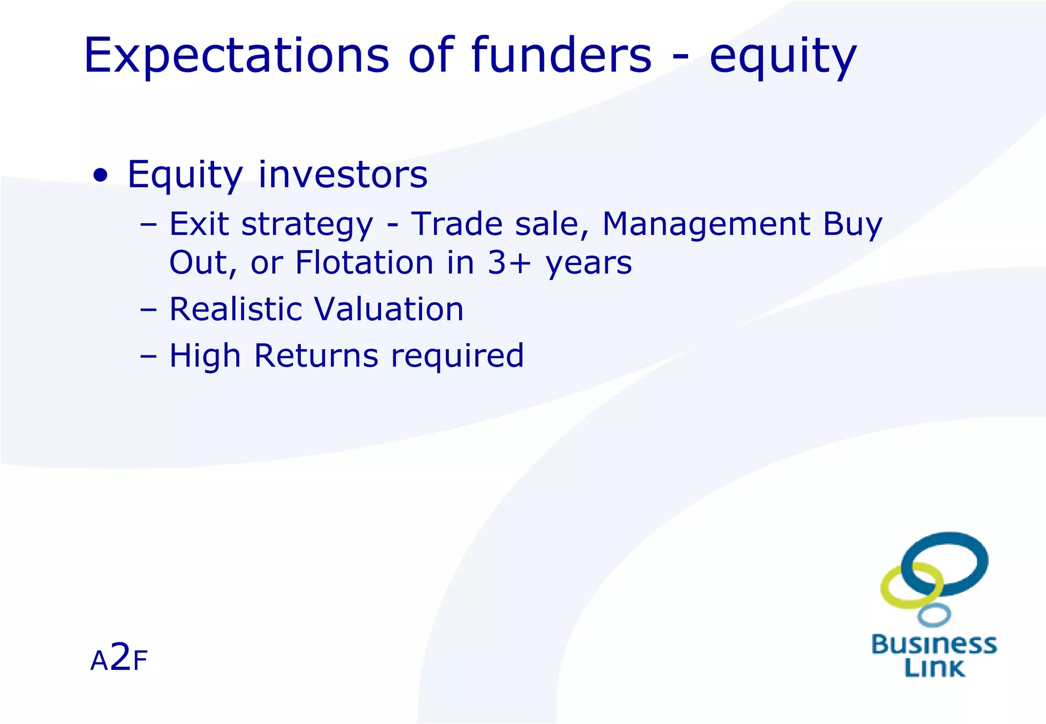 Expectations of funders - equity Equity investors Exit strategy - Trade sale, Management Buy Out, or Flotation in 3+ years Realistic Valuation High Returns required A 2 F 