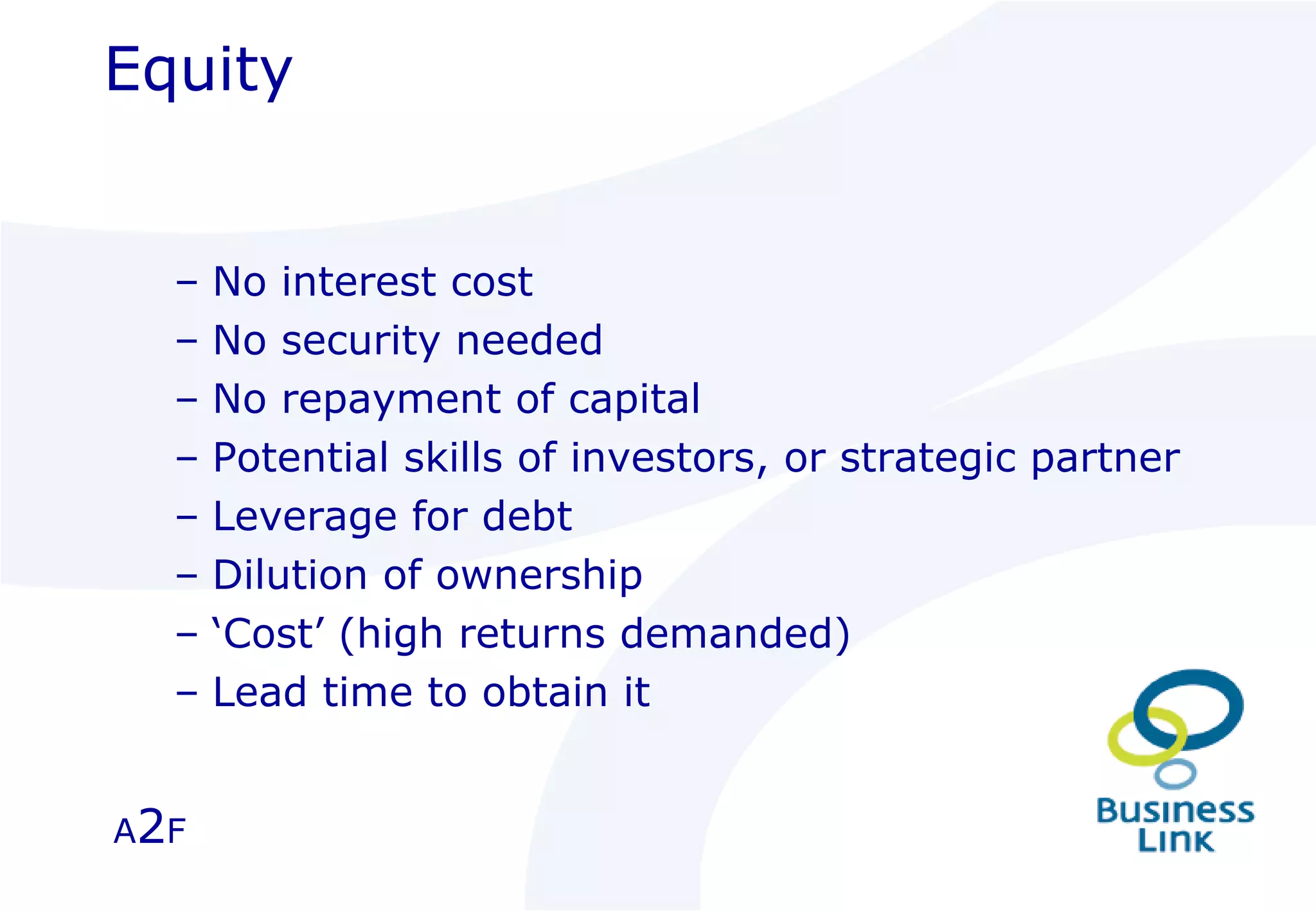Equity No interest cost No security needed No repayment of capital Potential skills of investors, or strategic partner Leverage for debt Dilution of ownership ‘ Cost’ (high returns demanded) Lead time to obtain it A 2 F 