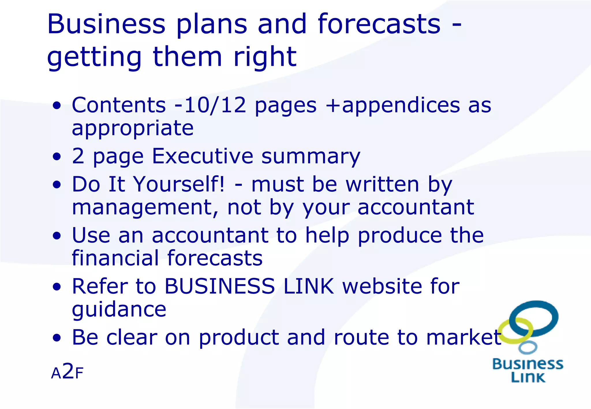 Business plans and forecasts - getting them right Contents -10/12 pages +appendices as appropriate 2 page Executive summary  Do It Yourself! - must be written by management, not by your accountant Use an accountant to help produce the financial forecasts Refer to BUSINESS LINK website for guidance Be clear on product and route to market A 2 F 