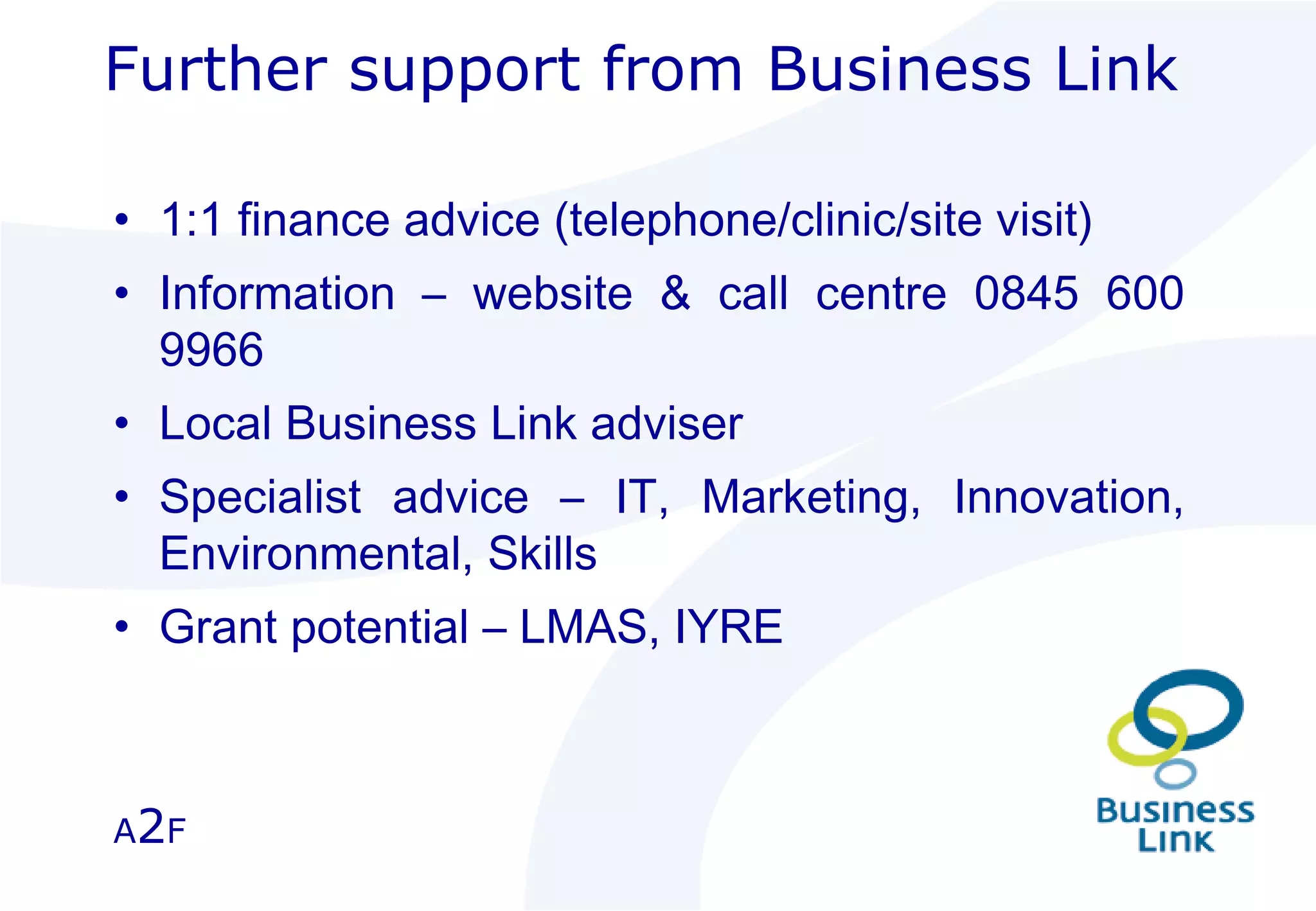 1:1 finance advice (telephone/clinic/site visit) Information – website & call centre 0845 600 9966 Local Business Link adviser Specialist advice – IT, Marketing, Innovation, Environmental, Skills Grant potential – LMAS, IYRE Further support from Business Link A 2 F 