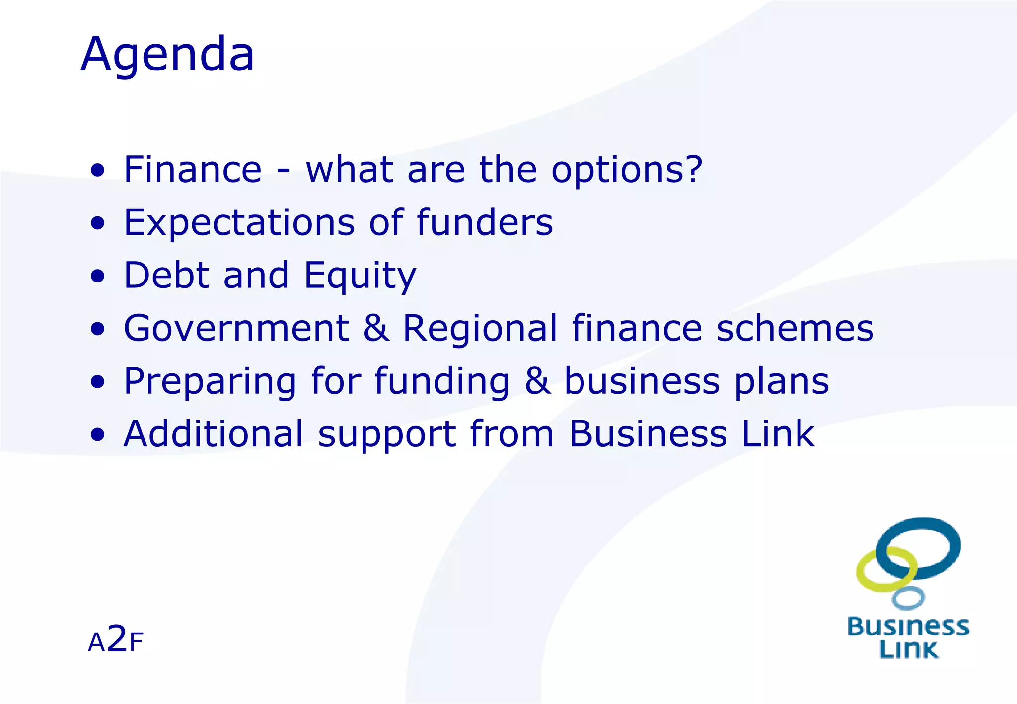 Agenda Finance - what are the options? Expectations of funders Debt and Equity Government & Regional finance schemes Preparing for funding & business plans Additional support from Business Link A 2 F 
