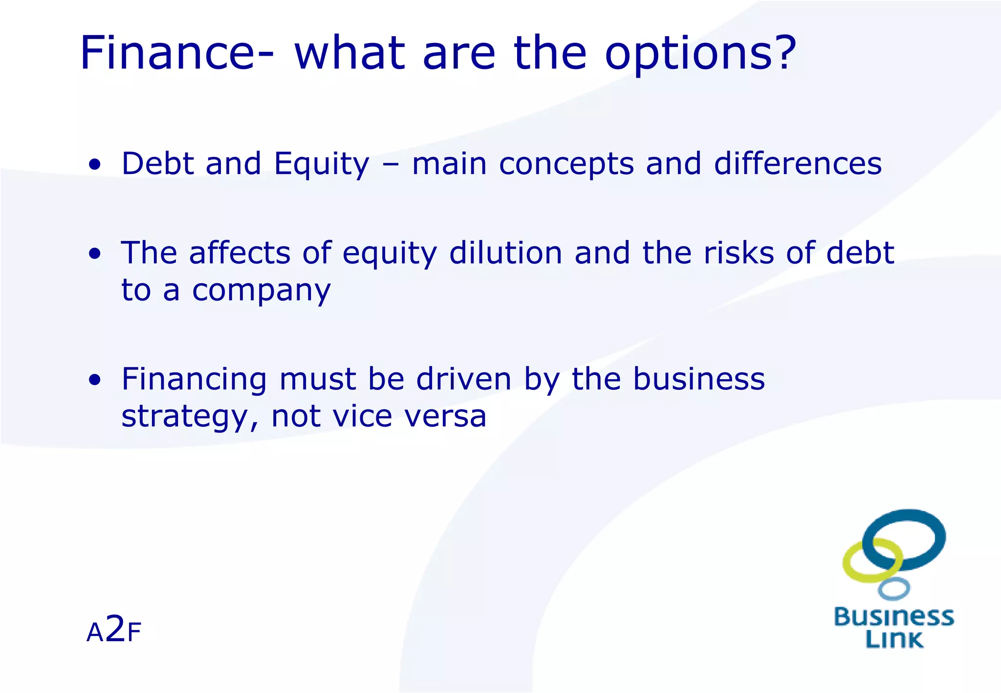 Finance- what are the options? Debt and Equity – main concepts and differences The affects of equity dilution and the risks of debt to a company  Financing must be driven by the business strategy, not vice versa  A 2 F 