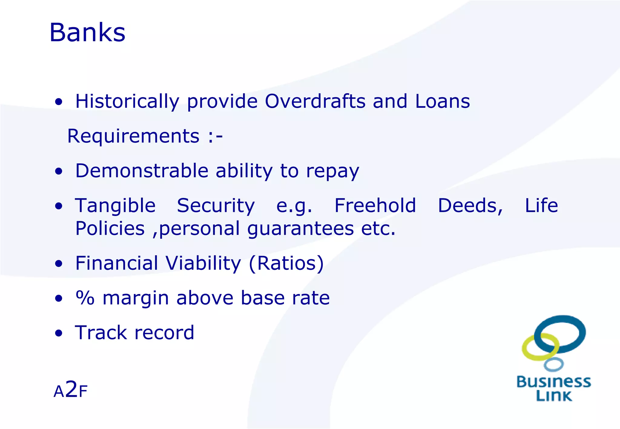 Historically provide Overdrafts and Loans Requirements :- Demonstrable ability to repay Tangible Security e.g. Freehold Deeds, Life Policies ,personal guarantees etc. Financial Viability (Ratios) % margin above base rate Track record Banks A 2 F 