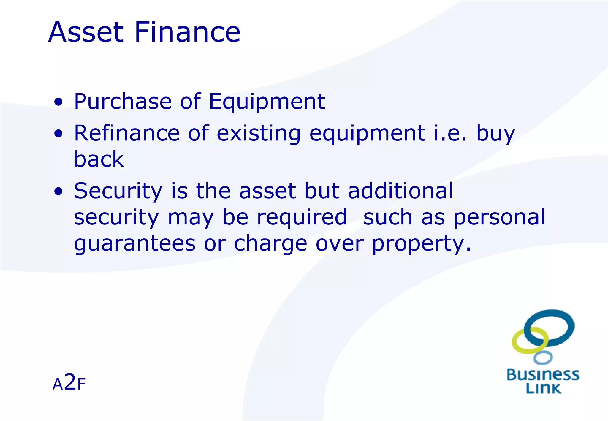 Asset Finance Purchase of Equipment Refinance of existing equipment i.e. buy back Security is the asset but additional security may be required  such as personal guarantees or charge over property.  A 2 F 