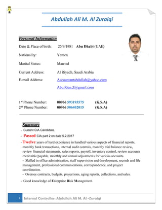 Abdullah Ali M. Al Zuraiqi
Personal Information
Date & Place of birth: 25/9/1981 Abu Dhabi (UAE)
Nationality: Yemen
Marital Status: Married
Current Address: Al Riyadh, Saudi Arabia
E-mail Address: Accountantabdullah@yahoo.com
Abu.Rian.Z@gmail.com
1st
Phone Number: 00966 593193575 (K.S.A)
2nd
Phone Number: 00966 506402015 (K.S.A)
Summary
- Current CIA Candidate.
- Passed CIA part 2 on date 5.2.2017
- Twelve years of hard experience in handled various aspects of financial reports,
monthly bank transactions, internal audit controls, monthly trial balance review,
review financial statements, sales reports, payroll, inventory control, review accounts
receivable/payable, monthly and annual adjustments for various accounts.
- Skilled in office administration, staff supervision and development, records and file
management, professional communications, correspondence, and project
coordination.
- Oversee contracts, budgets, projections, aging reports, collections, and sales.
- Good knowledge of Enterprise Risk Management.
1 Internal Controller: Abdullah Ali M. Al -Zuraiqi
 