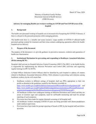 Page 1 of 4
Dated 18th
June, 2020
Ministry of Health & Family Welfare
Directorate General of Health Services
(EMR Division)
Advisory for managing Health care workers working in COVID and Non-COVID areas of the
hospital
1. Background
The health care personnel working in hospitals are at increased risk of acquiring the COVID-19 disease, if
there is a breach in the personal protection while managing patients.
The health-work force is a valuable and scarce resource. Large number of COVID-19 affected health
personnel getting isolated for treatment and their close contacts undergoing quarantine affects the health/
hospital service delivery.
2. Purpose of the document
The purpose of the document is to provide guidance on preventive measures, isolation and quarantine of
health care functionaries.
3. Institutional Mechanism for preventing and responding to Healthcare Associated Infections
(HAIs) among HCWs
Hospitals shall activate its Hospital Infection Control Committee (HICC).The HICC in the health facility
is responsible for implementing the Infection Prevention and Control (IPC) activities and organizing
regular trainings on IPC for HCWs.
A Nodal Officer (Infection Control Officer) shall be identified by each hospital to address all matters
related to Healthcare Associated Infections (HAIs). With reference to preventing such infection among
healthcare workers, he/she will ensure that:
i. Healthcare workers in different settings of hospitals shall use PPEs appropriate to their risk
profile as detailed in the guidelines issued by this Ministry (available at:
https://www.mohfw.gov.in/pdf/GuidelinesonrationaluseofPersonalProtectiveEquipment.pdf and
https://www.mohfw.gov.in/pdf/UpdatedAdditionalguidelinesonrationaluseofPersonalProtectiveE
quipmentsettingapproachforHealthfunctionariesworkinginnonCOVID19areas.pdf )
ii. All healthcare workers have undergone training on Infection Prevention and Control and they are
aware of common signs and symptoms, need for self-health monitoring and need for prompt
reporting of such symptoms.
iii. Provisions have been made for regular (thermal) screening of all hospital staff.
iv. All healthcare workers managing COVID-19 cases are being provided with chemo-prophylaxis
under medical supervision.
v. Provisions have been made for prompt reporting of breach of PPE by the hospital staff and follow
up action.
 