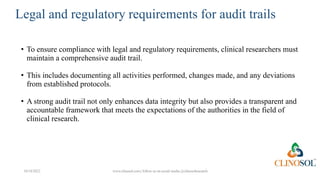 Legal and regulatory requirements for audit trails
• To ensure compliance with legal and regulatory requirements, clinical researchers must
maintain a comprehensive audit trail.
• This includes documenting all activities performed, changes made, and any deviations
from established protocols.
• A strong audit trail not only enhances data integrity but also provides a transparent and
accountable framework that meets the expectations of the authorities in the field of
clinical research.
10/18/2022 www.clinosol.com | follow us on social media @clinosolresearch
 