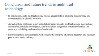 Conclusion and future trends in audit trail
technology
• In conclusion, audit trail technology plays a crucial role in ensuring transparency and
accountability in clinical research.
• As technology continues to advance, future trends in audit trail technology may include
automation, artificial intelligence, and blockchain integration to further enhance the
accuracy, reliability, and security of audit trails.
• Embracing these advancements will solidify the integrity of clinical research and maintain
public trust in the industry.
10/18/2022 www.clinosol.com | follow us on social media @clinosolresearch
 
