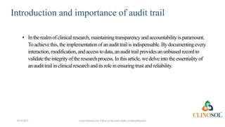 Introduction and importance of audit trail
10/18/2022 www.clinosol.com | follow us on social media @clinosolresearch
• In the realm of clinical research,maintaining transparencyand accountabilityis paramount.
To achievethis, the implementation of an audit trail is indispensable.By documenting every
interaction, modification, and accessto data,anaudit trail provides anunbiasedrecordto
validate the integrity of the researchprocess.In this article, wedelve into the essentialityof
an audit trail in clinical researchand its role in ensuring trust and reliability.
 