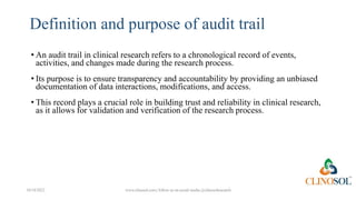 Definition and purpose of audit trail
10/18/2022 www.clinosol.com | follow us on social media @clinosolresearch
• An audit trail in clinical research refers to a chronological record of events,
activities, and changes made during the research process.
• Its purpose is to ensure transparency and accountability by providing an unbiased
documentation of data interactions, modifications, and access.
• This record plays a crucial role in building trust and reliability in clinical research,
as it allows for validation and verification of the research process.
 