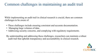 Common challenges in maintaining an audit trail
While implementing an audit trail in clinical research is crucial, there are common
challenges to be aware of.
• These challenges include ensuring consistent and accurate documentation.
• Managing large volumes of data.
• Addressing security concerns, and complying with regulatory requirements.
By understanding and addressing these challenges, researchers can maintain a robust
audit trail that upholds transparency and accountability in clinical research.
10/18/2022 www.clinosol.com | follow us on social media @clinosolresearch
 