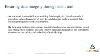 Ensuring data integrity through audit trail
• An audit trail is essential for maintaining data integrity in clinical research. It
provides a detailed record of all activities and changes made to research data,
ensuring transparency and accountability.
• By following best practices, such as consistent and accurate documentation, robust
data management systems, and data security measures, researchers can confidently
demonstrate the validity and reliability of their findings.
10/18/2022 www.clinosol.com | follow us on social media @clinosolresearch
 