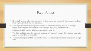Key Points
• If a single region fails, only customers in that region are impacted. Customers who have
multi-region products are not impacted.
• Multi-region services are designed to be able to function following the loss of a single
region. Multi-regional resources are cloud storage, Big Query, Big Tables, etc.
• Region ends with number while zone ends with character.
• The fully qualified name for a zone is made up of <region><zone> for example, zone-a in
region us-central1 is us-central1-a
• There are 29 regions and 88 zones in the world and Each region contains three zones except
Iowa.
 