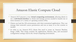 Amazon Elastic Compute Cloud
• Amazon EC2 presents a true virtual computing environment, allowing clients to
use a web-based interface to obtain and manage services needed to launch one or
more instances of a variety of operating systems (OSs).
• Clients can load the OS environments with their customized applications. They can
manage their network’s access permissions and run as many or as few systems as
needed.
• In order to use Amazon EC2, clients first need to create an Amazon Machine
Image (AMI). This image contains the applications, libraries, data, and associated
configuration settings used in the virtual computing environment.
 