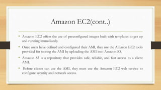 Amazon EC2(cont..)
• Amazon EC2 offers the use of preconfigured images built with templates to get up
and running immediately.
• Once users have defined and configured their AMI, they use the Amazon EC2 tools
provided for storing the AMI by uploading the AMI into Amazon S3.
• Amazon S3 is a repository that provides safe, reliable, and fast access to a client
AMI.
• Before clients can use the AMI, they must use the Amazon EC2 web service to
configure security and network access.
 