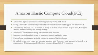 Amazon Elastic Compute Cloud(EC2)
• Amazon EC2 provides scalable computing capacity in the AWS cloud
• Using Amazon EC2 eliminated your need to invest in Hardware and Support for different OS.
• You can use Amazon EC2 to launch as many or as few virtual servers as you need, Configure
Security and networking, and manage storage.
• Amazon EC2 enables to scale up or scale down the instance
• Instances can be launched in one or more regions and availability zones
• Preconfigure templates are available known as Amazon Machine Image
• By default when you create an instance account with Amazon, your account is limited to a
maximum of 20 instances per EC2 region with two default high I/O instances.
 