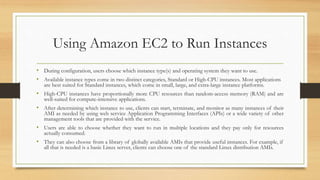 Using Amazon EC2 to Run Instances
• During configuration, users choose which instance type(s) and operating system they want to use.
• Available instance types come in two distinct categories, Standard or High-CPU instances. Most applications
are best suited for Standard instances, which come in small, large, and extra-large instance platforms.
• High-CPU instances have proportionally more CPU resources than random-access memory (RAM) and are
well-suited for compute-intensive applications.
• After determining which instance to use, clients can start, terminate, and monitor as many instances of their
AMI as needed by using web service Application Programming Interfaces (APIs) or a wide variety of other
management tools that are provided with the service.
• Users are able to choose whether they want to run in multiple locations and they pay only for resources
actually consumed.
• They can also choose from a library of globally available AMIs that provide useful instances. For example, if
all that is needed is a basic Linux server, clients can choose one of the standard Linux distribution AMIs.
 