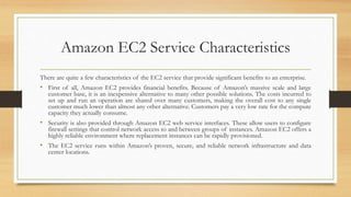 Amazon EC2 Service Characteristics
There are quite a few characteristics of the EC2 service that provide significant benefits to an enterprise.
• First of all, Amazon EC2 provides financial benefits. Because of Amazon’s massive scale and large
customer base, it is an inexpensive alternative to many other possible solutions. The costs incurred to
set up and run an operation are shared over many customers, making the overall cost to any single
customer much lower than almost any other alternative. Customers pay a very low rate for the compute
capacity they actually consume.
• Security is also provided through Amazon EC2 web service interfaces. These allow users to configure
firewall settings that control network access to and between groups of instances. Amazon EC2 offers a
highly reliable environment where replacement instances can be rapidly provisioned.
• The EC2 service runs within Amazon’s proven, secure, and reliable network infrastructure and data
center locations.
 