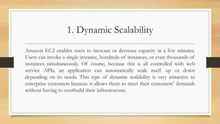 1. Dynamic Scalability
Amazon EC2 enables users to increase or decrease capacity in a few minutes.
Users can invoke a single instance, hundreds of instances, or even thousands of
instances simultaneously. Of course, because this is all controlled with web
service APIs, an application can automatically scale itself up or down
depending on its needs. This type of dynamic scalability is very attractive to
enterprise customers because it allows them to meet their customers’ demands
without having to overbuild their infrastructure.
 