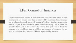 2.Full Control of Instances
Users have complete control of their instances. They have root access to each
instance and can interact with them as one would with any machine. Instances
can be rebooted remotely using web service APIs. Users also have access to the
console output of their instances. Once users have set up their account and
uploaded their AMI to the Amazon S3 service, they just need to boot that
instance. It is possible to start an AMI on any number of instances (or any
type) by calling the Run Instances API that is provided by Amazon.
 