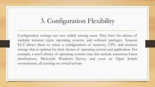 3. Configuration Flexibility
Configuration settings can vary widely among users. They have the choice of
multiple instance types, operating systems, and software packages. Amazon
EC2 allows them to select a configuration of memory, CPU, and instance
storage that is optimal for their choice of operating system and application. For
example, a user’s choice of operating systems may also include numerous Linux
distributions, Microsoft Windows Server, and even an Open Solaris
environment, all running on virtual servers.
 