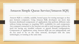 Amazon Simple Queue Service(Amazon SQS)
Amazon SQS is a reliable, scalable, hosted queue for storing messages as they
pass between computers. Using Amazon SQS, developers can move data
between distributed components of applications that perform different tasks
without losing messages or requiring 100% availability for each component.
Any computer connected to the Internet can add or read messages without the
need for having any installed software or special firewall configurations.
Components of applications using Amazon SQS can run independently and
do not need to be on the same network, developed with the same
technologies, or running at the same time.
 