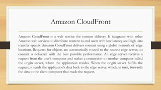Amazon CloudFront
Amazon CloudFront is a web service for content delivery. It integrates with other
Amazon web services to distribute content to end users with low latency and high data
transfer speeds. Amazon CloudFront delivers content using a global network of edge
locations. Requests for objects are automatically routed to the nearest edge server, so
content is delivered with the best possible performance. An edge server receives a
request from the user’s computer and makes a connection to another computer called
the origin server, where the application resides. When the origin server fulfills the
request, it sends the application’s data back to the edge server, which, in turn, forwards
the data to the client computer that made the request.
 