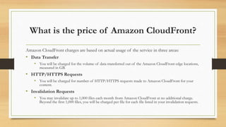 What is the price of Amazon CloudFront?
Amazon CloudFront charges are based on actual usage of the service in three areas:
• Data Transfer
• You will be charged for the volume of data transferred out of the Amazon CloudFront edge locations,
measured in GB.
• HTTP/HTTPS Requests
• You will be charged for number of HTTP/HTTPS requests made to Amazon CloudFront for your
content.
• Invalidation Requests
• You may invalidate up to 1,000 files each month from Amazon CloudFront at no additional charge.
Beyond the first 1,000 files, you will be charged per file for each file listed in your invalidation requests.
 