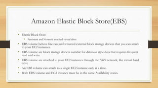 Amazon Elastic Block Store(EBS)
• Elastic Block Store
• Persistent and Network attached virtual drive
• EBS volume behave like raw, unformatted external block storage devices that you can attach
to your EC2 instances.
• EBS volume are block storage devices suitable for database style data that requires frequent
read and write
• EBS volume are attached to your EC2 instances through the AWS network, like virtual hard
drive
• An EBS volume can attach to a single EC2 instance only at a time.
• Both EBS volume and EC2 instance must be in the same Availability zones.
 