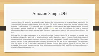 Amazon SimpleDB
Amazon SimpleDB is another web-based service, designed for running queries on structured data stored with the
Amazon Simple Storage Service (Amazon S3) in real-time. This service works in conjunction with the Amazon Elastic
Compute Cloud (Amazon EC2) to provide users the capability to store, process, and query data sets within the cloud
environment. Amazon SimpleDB is a highly available NoSQL data store that offloads the work of database
administration. Developers simply store and query data items via web service requests and Amazon SimpleDB does the
rest.
Unbound by the strict requirements of a relational database, Amazon SimpleDB is optimized to provide high
availability and flexibility, with little or no administrative burden. Behind the scenes, Amazon SimpleDB creates and
manages multiple geographically distributed replicas of your data automatically to enable high availability . The service
charges you only for the resources actually consumed in storing your data and serving your requests. You can change
your data model on the fly, and data is automatically indexed for you. With Amazon SimpleDB, you can focus on
application development without worrying about infrastructure provisioning, high availability, software maintenance,
schema and index management, etc.
 