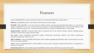 Features
Amazon SimpleDB offers a range of features that make it a powerful and flexible data storage solution:
Efficiency: SimpleDB provides us with simple and fast data retrieval and storage.
Flexibility: With SimpleDB, we can easily add new attributes without worrying about predefined data formats. As your business
changes or application evolves, you can easily reflect these changes in Amazon SimpleDB without worrying about breaking a rigid
schema or needing to refactor code – simply add another attribute to your Amazon SimpleDB data set when needed.
Budget-friendly: SimpleDB's economic model allows for payment only for the specific resources utilized, including machine
utilization, structured data storage, and data storage.
Low touch: Amazon SimpleDB automatically manages infrastructure provisioning, hardware and software maintenance,
replication and indexing of data items, etc.
High Availability: Amazon SimpleDB automatically creates multiple geographically distributed copies of each data item you store.
This provides high availability.
Secure: Amazon SimpleDB provides an https endpoint to ensure secure, encrypted communication between your application or
client and your domain.
Smooth integration: We can smoothly integrate SimpleDB with other Amazon Web Services such as EC2 and S3.
 